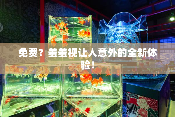 免费？羞羞视让人意外的全新体验！