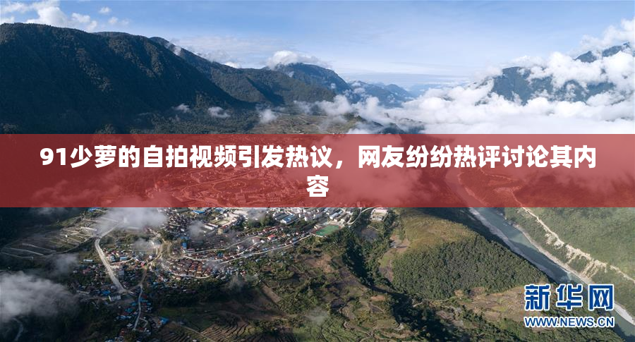 91少萝的自拍视频引发热议，网友纷纷热评讨论其内容
