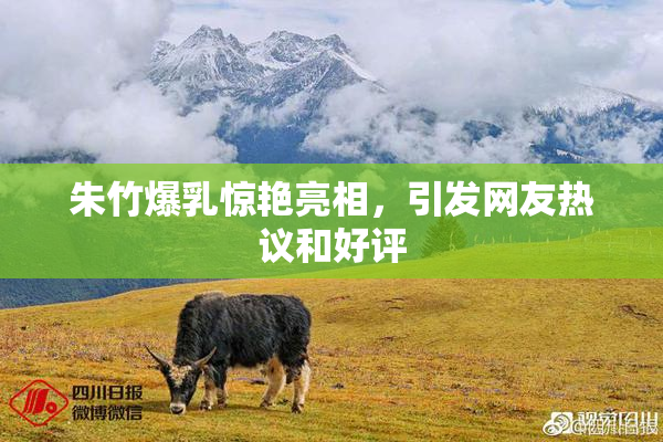 朱竹爆乳惊艳亮相，引发网友热议和好评