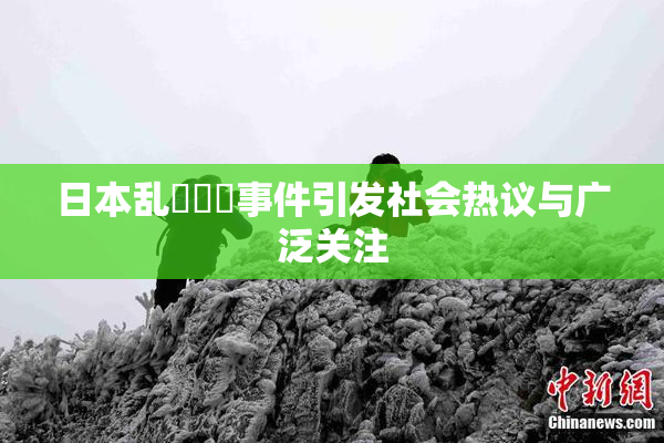 日本乱婬妺妺事件引发社会热议与广泛关注
