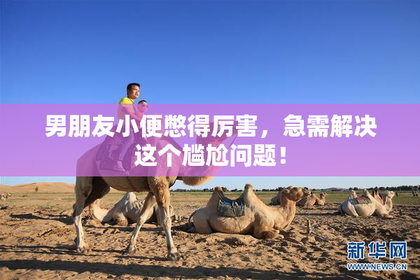 男朋友小便憋得厉害，急需解决这个尴尬问题！