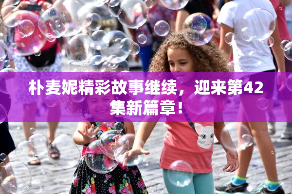 朴麦妮精彩故事继续，迎来第42集新篇章！