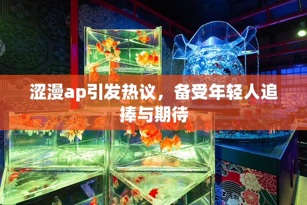 涩漫ap引发热议，备受年轻人追捧与期待