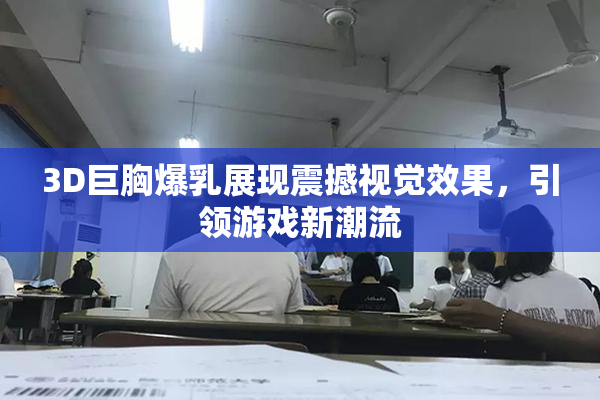3D巨胸爆乳展现震撼视觉效果，引领游戏新潮流