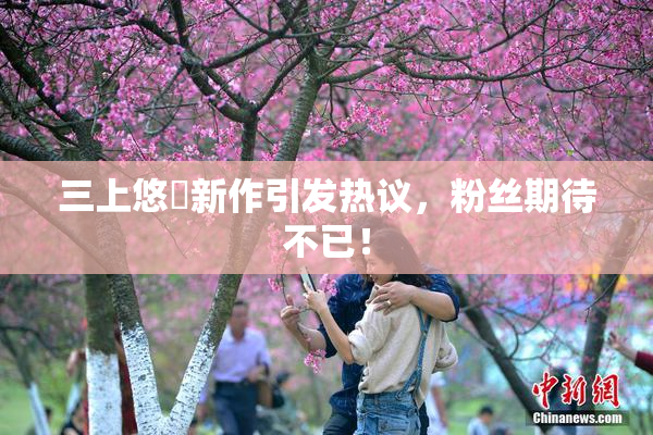 三上悠亜新作引发热议，粉丝期待不已！