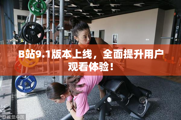 B站9.1版本上线，全面提升用户观看体验！