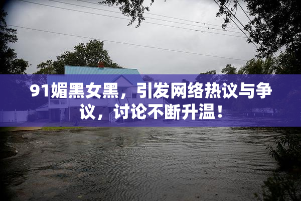 91媚黑女黑，引发网络热议与争议，讨论不断升温！