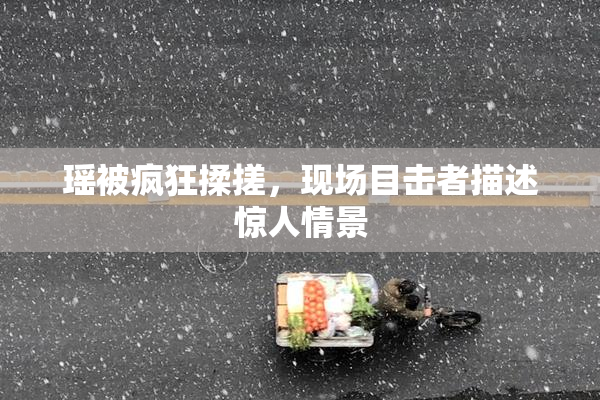 瑶被疯狂揉搓，现场目击者描述惊人情景