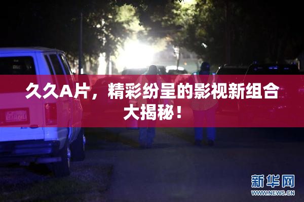 久久A片，精彩纷呈的影视新组合大揭秘！