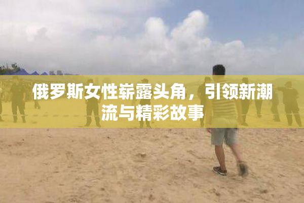 俄罗斯女性崭露头角，引领新潮流与精彩故事