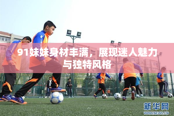 91妹妹身材丰满，展现迷人魅力与独特风格