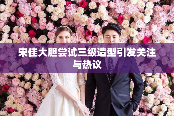 宋佳大胆尝试三级造型引发关注与热议