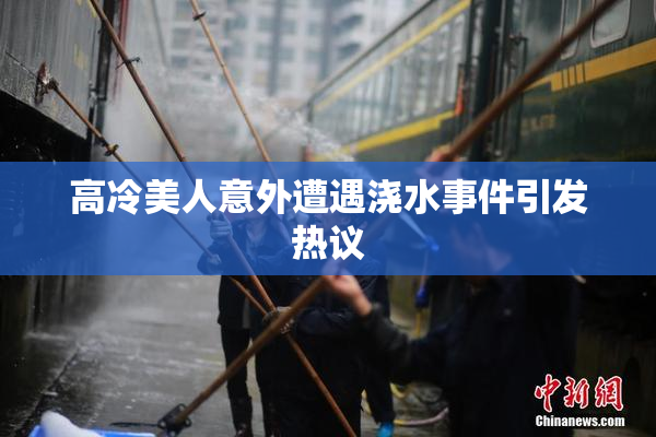 高冷美人意外遭遇浇水事件引发热议
