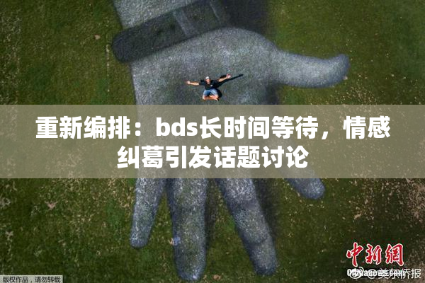 重新编排：bds长时间等待，情感纠葛引发话题讨论