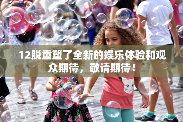 12脱重塑了全新的娱乐体验和观众期待，敬请期待！
