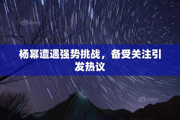 杨幂遭遇强势挑战，备受关注引发热议