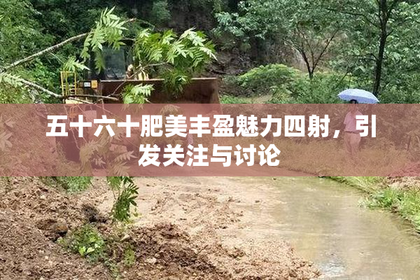 五十六十肥美丰盈魅力四射，引发关注与讨论