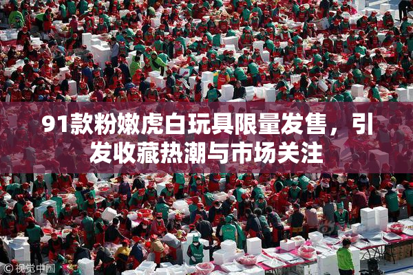 91款粉嫩虎白玩具限量发售，引发收藏热潮与市场关注