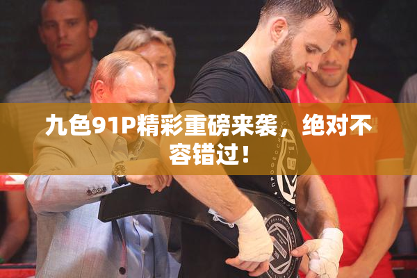 九色91P精彩重磅来袭，绝对不容错过！