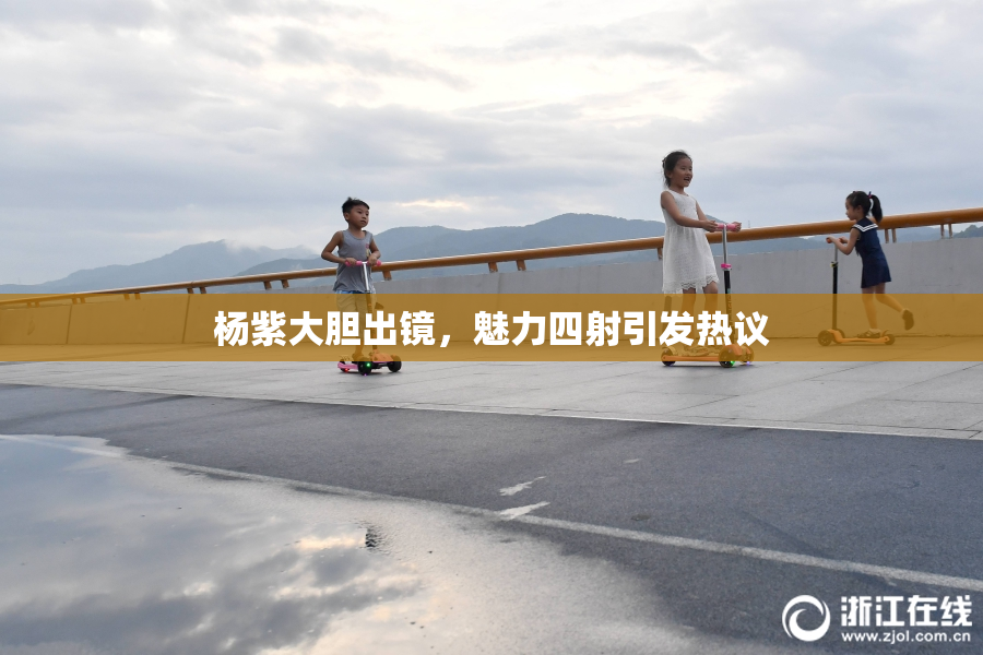杨紫大胆出镜，魅力四射引发热议