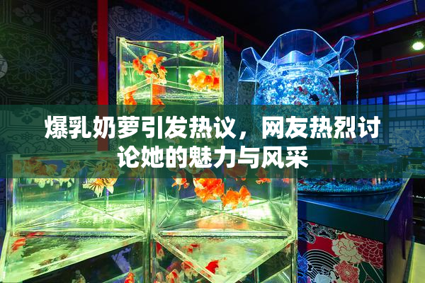 爆乳奶萝引发热议，网友热烈讨论她的魅力与风采