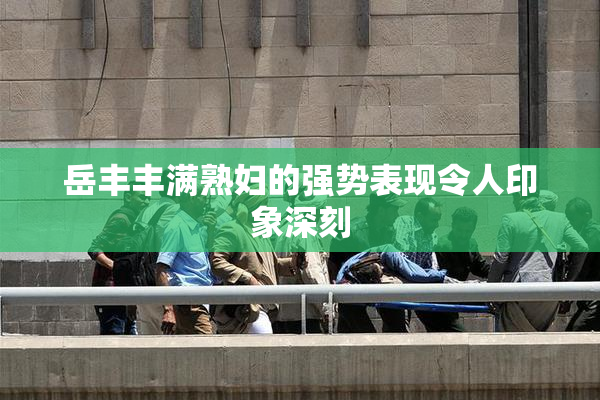 岳丰丰满熟妇的强势表现令人印象深刻