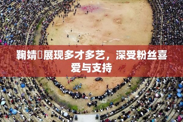 鞠婧祎展现多才多艺，深受粉丝喜爱与支持