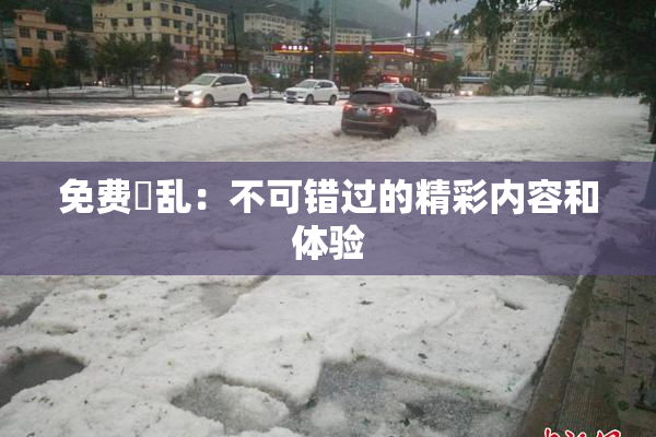 免费婬乱：不可错过的精彩内容和体验