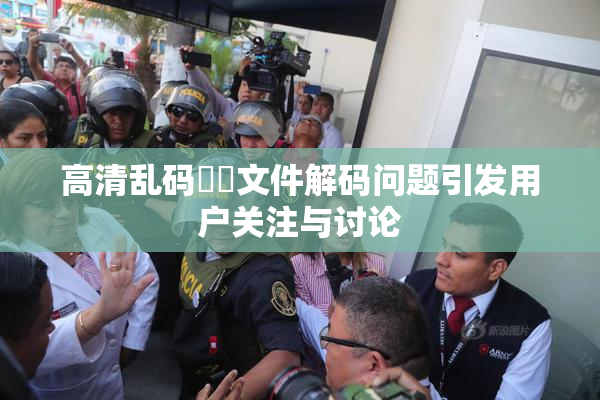 高清乱码❌‌文件解码问题引发用户关注与讨论