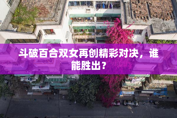 斗破百合双女再创精彩对决，谁能胜出？