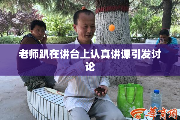 老师趴在讲台上认真讲课引发讨论