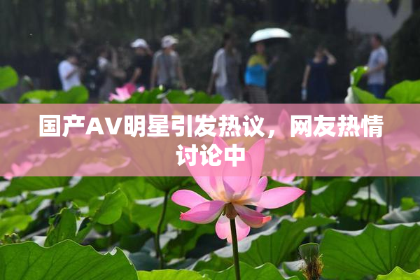 国产AV明星引发热议，网友热情讨论中