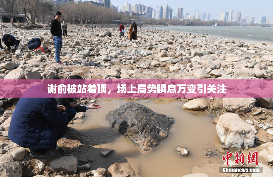 谢俞被站着顶，场上局势瞬息万变引关注
