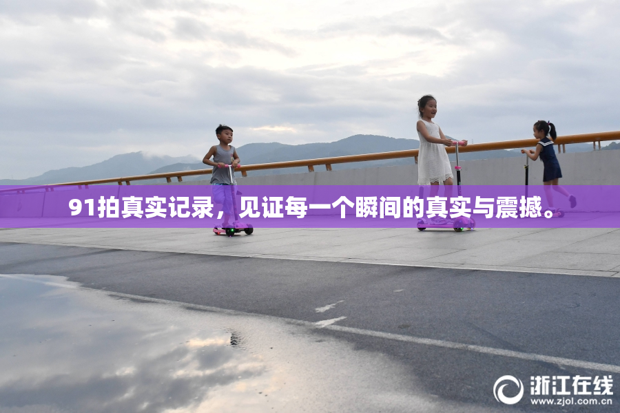91拍真实记录，见证每一个瞬间的真实与震撼。
