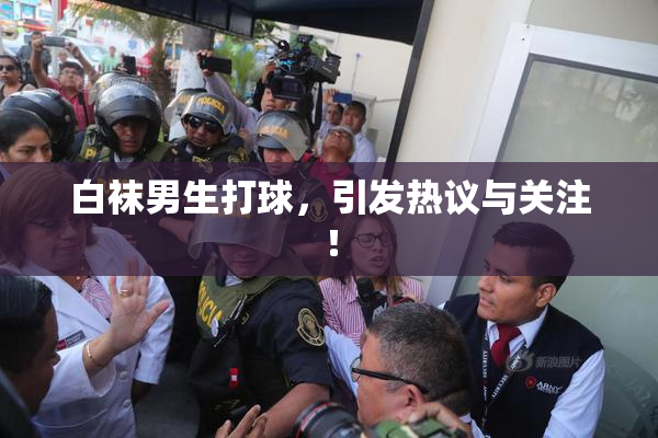 白袜男生打球，引发热议与关注！