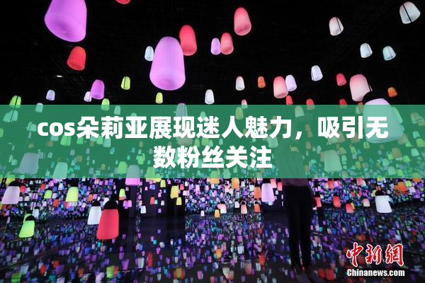 cos朵莉亚展现迷人魅力，吸引无数粉丝关注