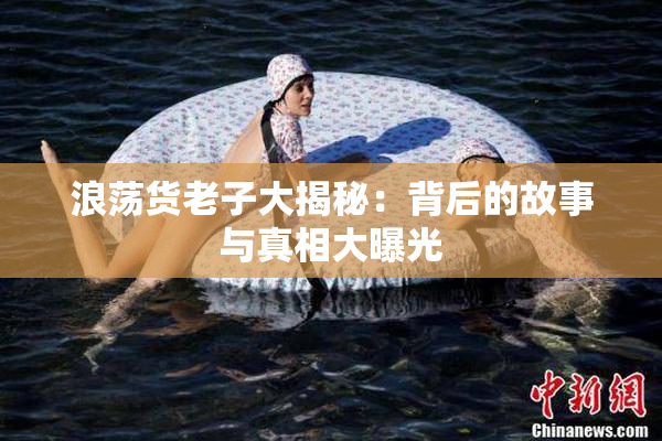 浪荡货老子大揭秘：背后的故事与真相大曝光