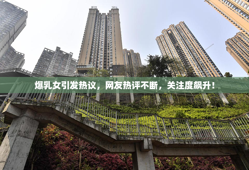 爆乳女引发热议，网友热评不断，关注度飙升！