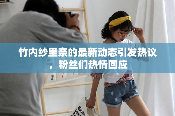 竹内纱里奈的最新动态引发热议，粉丝们热情回应