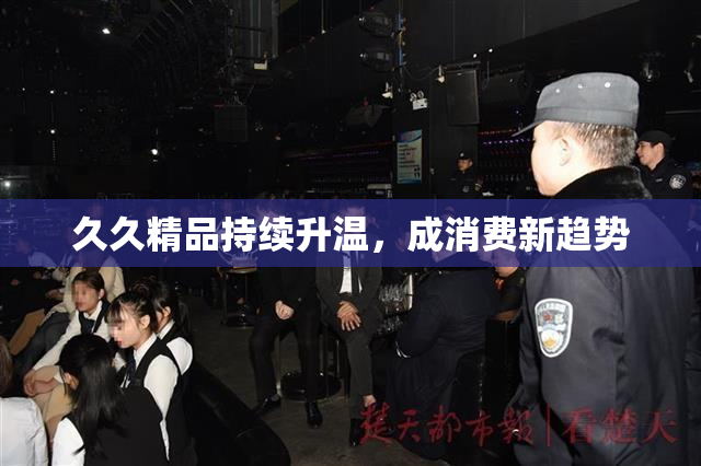 久久精品持续升温，成消费新趋势