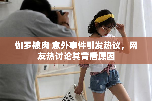 伽罗被肉 意外事件引发热议，网友热讨论其背后原因