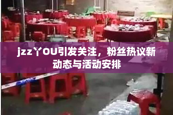 jzz丫OU引发关注，粉丝热议新动态与活动安排