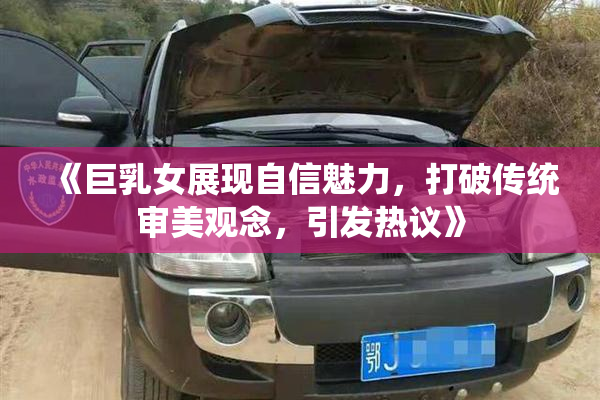 《巨乳女展现自信魅力，打破传统审美观念，引发热议》