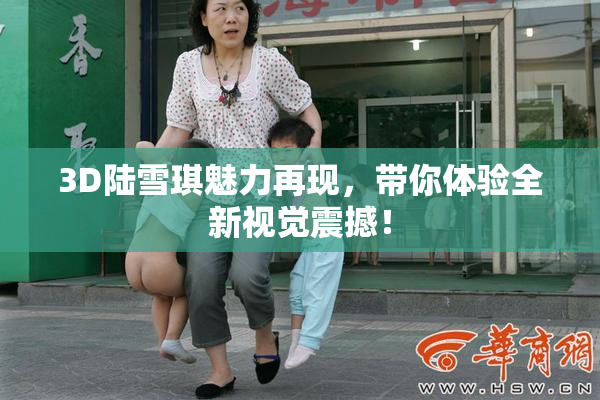3D陆雪琪魅力再现，带你体验全新视觉震撼！
