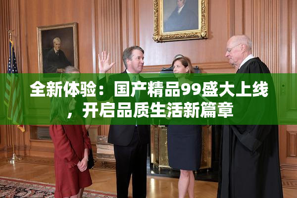 全新体验：国产精品99盛大上线，开启品质生活新篇章