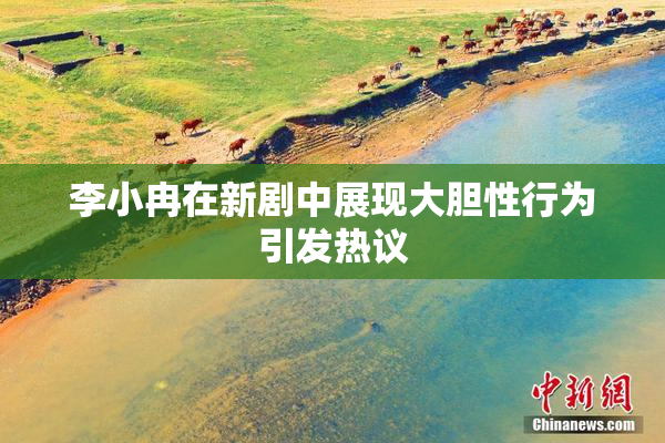 李小冉在新剧中展现大胆性行为引发热议