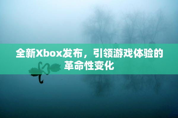 全新Xbox发布，引领游戏体验的革命性变化