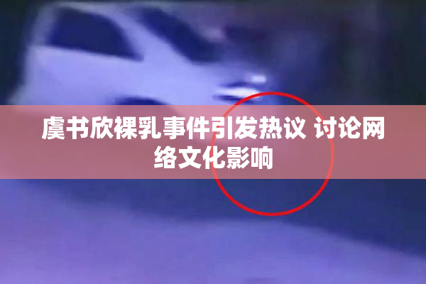 虞书欣裸乳事件引发热议 讨论网络文化影响