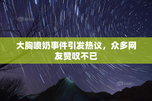 大胸喷奶事件引发热议，众多网友赞叹不已