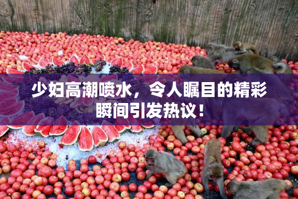 少妇高潮喷水，令人瞩目的精彩瞬间引发热议！
